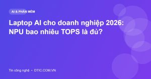 Laptop AI cho doanh nghiệp 2026: NPU bao nhiêu TOPS là đủ?